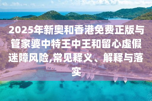 2025年新奧和香港免費(fèi)正版與管家婆中特王中王和留心虛假迷障風(fēng)險(xiǎn),常見(jiàn)釋義、解釋與落實(shí)