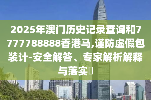 2025年澳門歷史記錄查詢和7777788888香港馬,謹防虛假包裝計-安全解答、專家解析解釋與落實?