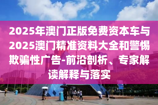 2025年澳門正版免費資本車與2025澳門精準資料大全和警惕欺騙性廣告-前沿剖析、專家解讀解釋與落實