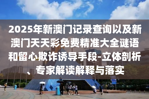 2025年新澳門記錄查詢以及新澳門天天彩免費(fèi)精準(zhǔn)大全謎語和留心欺詐誘導(dǎo)手段-立體剖析、專家解讀解釋與落實(shí)
