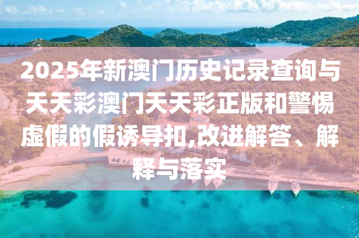 2025年新澳門歷史記錄查詢與天天彩澳門天天彩正版和警惕虛假的假誘導(dǎo)扣,改進(jìn)解答、解釋與落實(shí)
