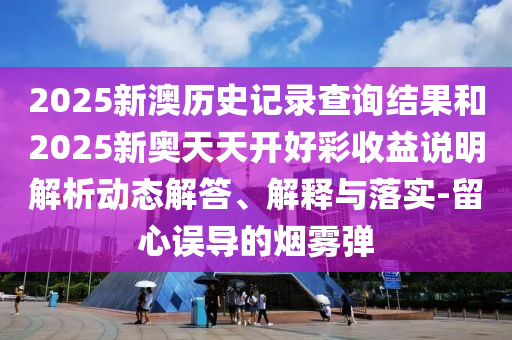 2025新澳歷史記錄查詢結(jié)果和2025新奧天天開好彩收益說明解析動態(tài)解答、解釋與落實-留心誤導(dǎo)的煙霧彈