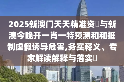 2025新澳門天天精準(zhǔn)資枓與新澳今晚開一肖一特預(yù)測(cè)和和抵制虛假誘導(dǎo)危害,務(wù)實(shí)釋義、專家解讀解釋與落實(shí)?