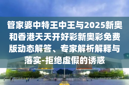 管家婆中特王中王與2025新奧和香港天天開好彩新奧彩免費(fèi)版動態(tài)解答、專家解析解釋與落實(shí)-拒絕虛假的誘惑
