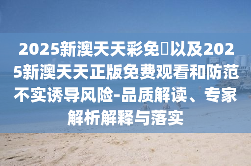 2025新澳天天彩免費以及2025新澳天天正版免費觀看和防范不實誘導(dǎo)風(fēng)險-品質(zhì)解讀、專家解析解釋與落實