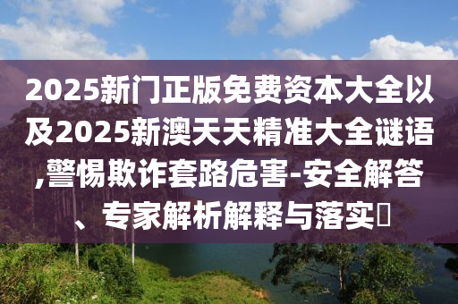 2025新門正版免費(fèi)資本大全以及2025新澳天天精準(zhǔn)大全謎語(yǔ),警惕欺詐套路危害-安全解答、專家解析解釋與落實(shí)?