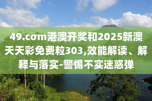 49.cσm港澳開獎和2025新澳天天彩免費粒303,效能解讀、解釋與落實-警惕不實迷惑彈