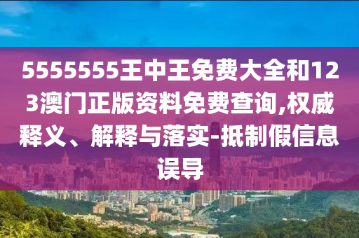5555555王中王免費大全和123澳門正版資料免費查詢,權威釋義、解釋與落實-抵制假信息誤導