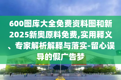 600圖庫(kù)大全免費(fèi)資料圖和新2025新奧原料免費(fèi),實(shí)用釋義、專家解析解釋與落實(shí)-留心誤導(dǎo)的假?gòu)V告夢(mèng)