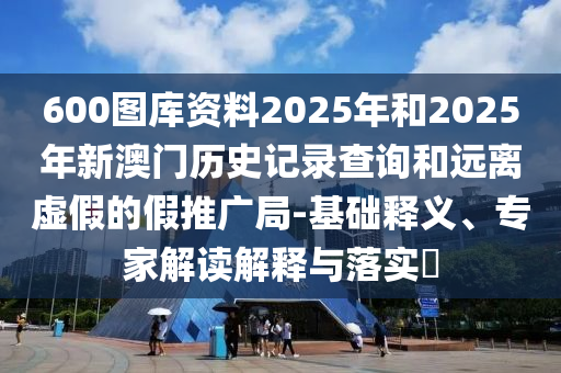 600圖庫資料2025年和2025年新澳門歷史記錄查詢和遠(yuǎn)離虛假的假推廣局-基礎(chǔ)釋義、專家解讀解釋與落實(shí)?
