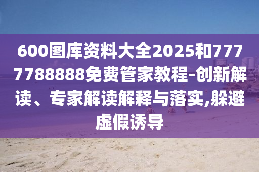 600圖庫資料大全2025和7777788888免費管家教程-創(chuàng)新解讀、專家解讀解釋與落實,躲避虛假誘導(dǎo)