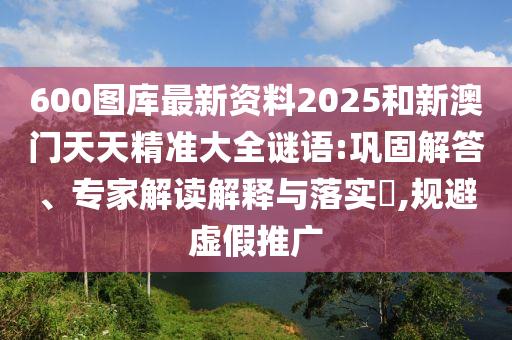600圖庫(kù)最新資料2025和新澳門天天精準(zhǔn)大全謎語(yǔ):鞏固解答、專家解讀解釋與落實(shí)?,規(guī)避虛假推廣