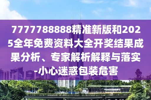 7777788888精準(zhǔn)新版和2025全年免費(fèi)資料大全開(kāi)獎(jiǎng)結(jié)果成果分析、專家解析解釋與落實(shí)-小心迷惑包裝危害