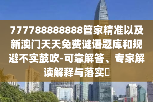 777788888888管家精準(zhǔn)以及新澳門天天免費謎語題庫和規(guī)避不實鼓吹-可靠解答、專家解讀解釋與落實?