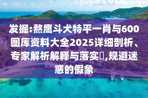 發(fā)掘:熬鷹斗犬特平一肖與600圖庫資料大全2025詳細(xì)剖析、專家解析解釋與落實(shí)?,規(guī)避迷惑的假象