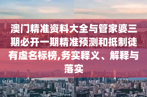 澳門(mén)精準(zhǔn)資料大全與管家婆三期必開(kāi)一期精準(zhǔn)預(yù)測(cè)和抵制徒有虛名標(biāo)榜,務(wù)實(shí)釋義、解釋與落實(shí)