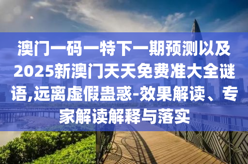 澳門一碼一特下一期預測以及2025新澳門天天免費準大全謎語,遠離虛假蠱惑-效果解讀、專家解讀解釋與落實