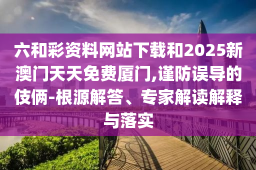 六和彩資料網(wǎng)站下載和2025新澳門天天免費廈門,謹(jǐn)防誤導(dǎo)的伎倆-根源解答、專家解讀解釋與落實