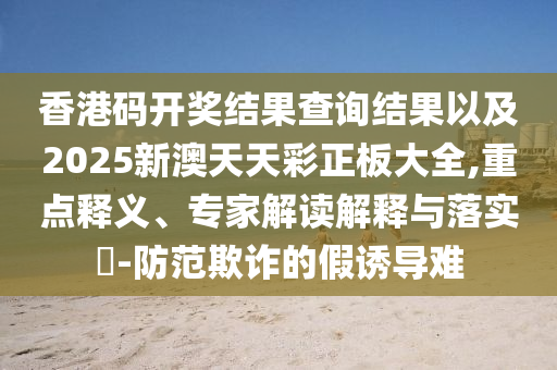 香港碼開獎(jiǎng)結(jié)果查詢結(jié)果以及2025新澳天天彩正板大全,重點(diǎn)釋義、專家解讀解釋與落實(shí)?-防范欺詐的假誘導(dǎo)難