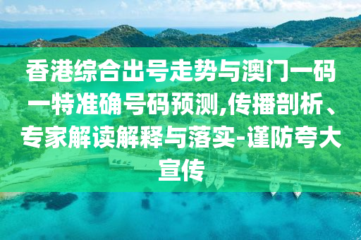 香港綜合出號(hào)走勢(shì)與澳門(mén)一碼一特準(zhǔn)確號(hào)碼預(yù)測(cè),傳播剖析、專(zhuān)家解讀解釋與落實(shí)-謹(jǐn)防夸大宣傳