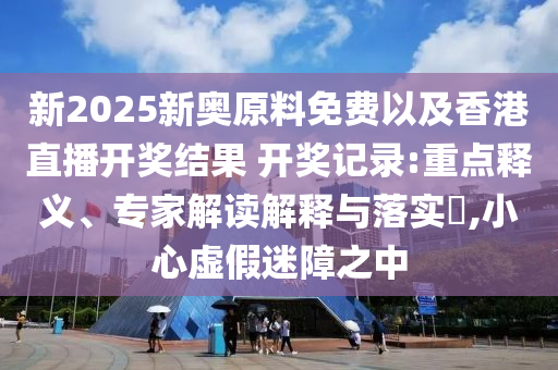 新2025新奧原料免費(fèi)以及香港直播開獎(jiǎng)結(jié)果 開獎(jiǎng)記錄:重點(diǎn)釋義、專家解讀解釋與落實(shí)?,小心虛假迷障之中
