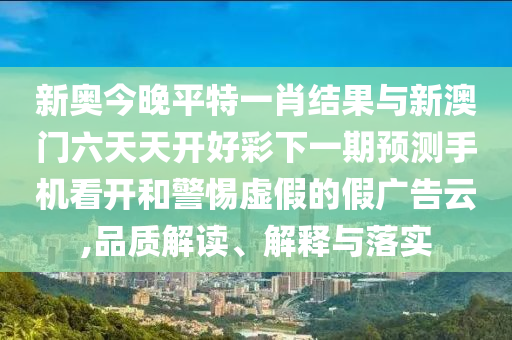 新奧今晚平特一肖結果與新澳門六天天開好彩下一期預測手機看開和警惕虛假的假廣告云,品質解讀、解釋與落實