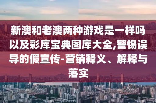 新澳和老澳兩種游戲是一樣嗎以及彩庫寶典圖庫大全,警惕誤導的假宣傳-營銷釋義、解釋與落實