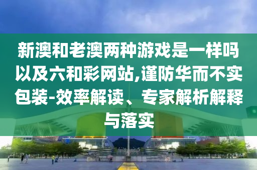 新澳和老澳兩種游戲是一樣嗎以及六和彩網(wǎng)站,謹(jǐn)防華而不實包裝-效率解讀、專家解析解釋與落實
