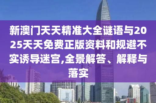 新澳門天天精準(zhǔn)大全謎語與2025天天免費正版資料和規(guī)避不實誘導(dǎo)迷宮,全景解答、解釋與落實