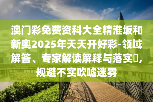 澳門彩免費資科大全精淮坂和新奧2025年天天開好彩-領域解答、專家解讀解釋與落實?,規(guī)避不實吹噓迷霧