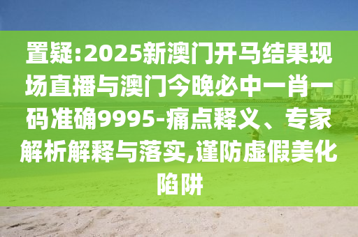 置疑:2025新澳門開馬結果現(xiàn)場直播與澳門今晚必中一肖一碼準確9995-痛點釋義、專家解析解釋與落實,謹防虛假美化陷阱