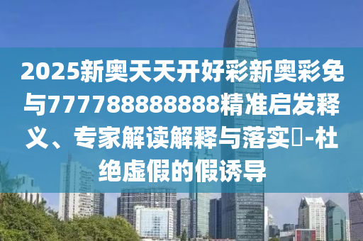 2025新奧天天開好彩新奧彩免與777788888888精準(zhǔn)啟發(fā)釋義、專家解讀解釋與落實(shí)?-杜絕虛假的假誘導(dǎo)