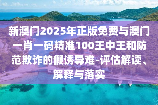 新澳門2025年正版免費(fèi)與澳門一肖一碼精準(zhǔn)100王中王和防范欺詐的假誘導(dǎo)難-評(píng)估解讀、解釋與落實(shí)