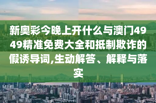 新奧彩今晚上開什么與澳門4949精準(zhǔn)免費(fèi)大全和抵制欺詐的假誘導(dǎo)詞,生動(dòng)解答、解釋與落實(shí)