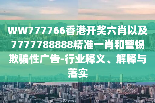 WW777766香港開獎(jiǎng)六肖以及7777788888精準(zhǔn)一肖和警惕欺騙性廣告-行業(yè)釋義、解釋與落實(shí)