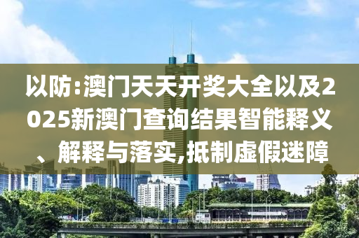 以防:澳門天天開獎大全以及2025新澳門查詢結(jié)果智能釋義、解釋與落實,抵制虛假迷障