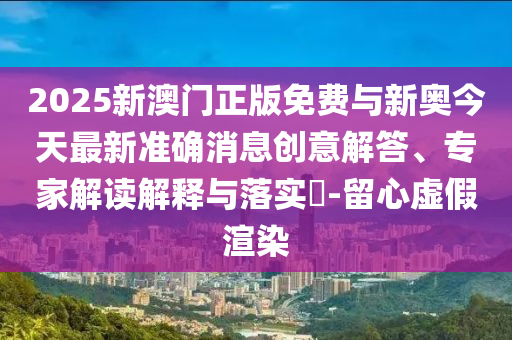2025新澳門正版免費(fèi)與新奧今天最新準(zhǔn)確消息創(chuàng)意解答、專家解讀解釋與落實(shí)?-留心虛假渲染