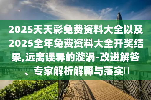 2025天天彩免費資料大全以及2025全年免費資料大全開獎結(jié)果,遠離誤導的漩渦-改進解答、專家解析解釋與落實?
