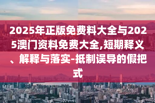 2025年正版免費料大全與2025澳門資料免費大全,短期釋義、解釋與落實-抵制誤導的假把式