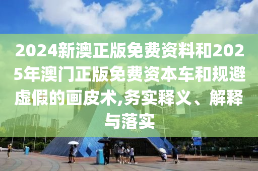2024新澳正版免費(fèi)資料和2025年澳門正版免費(fèi)資本車和規(guī)避虛假的畫皮術(shù),務(wù)實(shí)釋義、解釋與落實(shí)