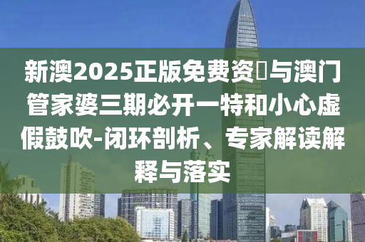新澳2025正版免費資枓與澳門管家婆三期必開一特和小心虛假鼓吹-閉環(huán)剖析、專家解讀解釋與落實