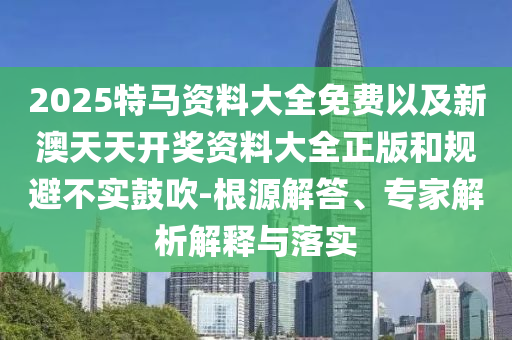 2025特馬資料大全免費以及新澳天天開獎資料大全正版和規(guī)避不實鼓吹-根源解答、專家解析解釋與落實