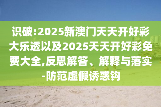 識破:2025新澳門天天開好彩大樂透以及2025天天開好彩免費大全,反思解答、解釋與落實-防范虛假誘惑鉤