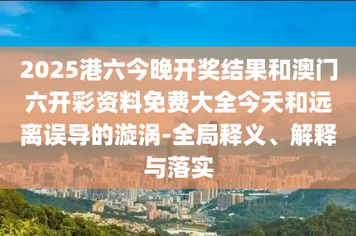 2025港六今晚開獎結果和澳門六開彩資料免費大全今天和遠離誤導的漩渦-全局釋義、解釋與落實