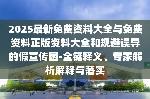 2025最新免費(fèi)資料大全與免費(fèi)資料正版資料大全和規(guī)避誤導(dǎo)的假宣傳困-全鏈釋義、專家解析解釋與落實(shí)