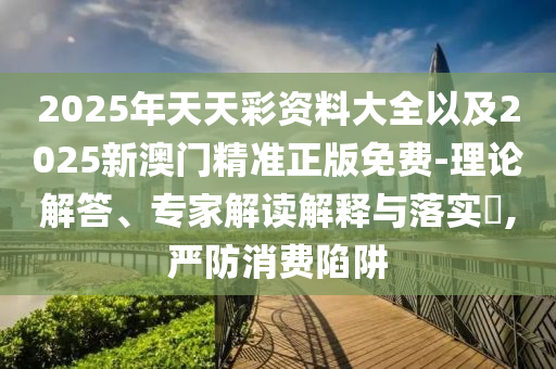 2025年天天彩資料大全以及2025新澳門精準正版免費-理論解答、專家解讀解釋與落實?,嚴防消費陷阱