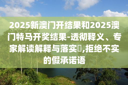 2025新澳門開結(jié)果和2025澳門特馬開獎結(jié)果-透徹釋義、專家解讀解釋與落實?,拒絕不實的假承諾語