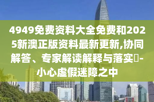 4949免費資料大全免費和2025新澳正版資料最新更新,協(xié)同解答、專家解讀解釋與落實?-小心虛假迷障之中