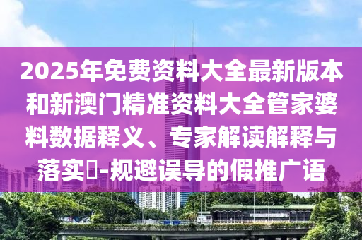 2025年免費(fèi)資料大全最新版本和新澳門精準(zhǔn)資料大全管家婆料數(shù)據(jù)釋義、專家解讀解釋與落實(shí)?-規(guī)避誤導(dǎo)的假推廣語