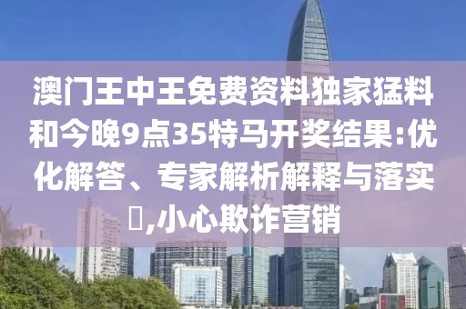 澳門(mén)王中王免費(fèi)資料獨(dú)家猛料和今晚9點(diǎn)35特馬開(kāi)獎(jiǎng)結(jié)果:優(yōu)化解答、專(zhuān)家解析解釋與落實(shí)?,小心欺詐營(yíng)銷(xiāo)
